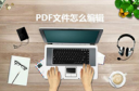 PDF文件要怎么编辑 PDF文件编辑的方法有哪些